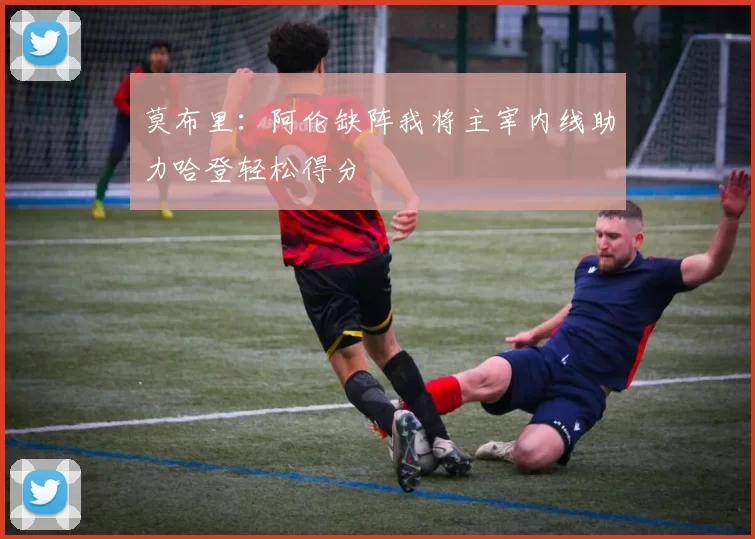 莫布里：阿伦缺阵我将主宰内线助力哈登轻松得分