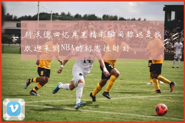 科沃德回忆库里精彩瞬间称这是我欢迎来到NBA的标志性时刻