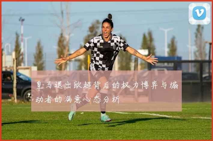 皇马退出欧超背后的权力博弈与煽动者的满意心态分析