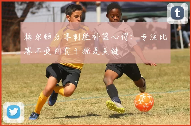 梅尔顿分享制胜补篮心得：专注比赛不受判罚干扰是关键