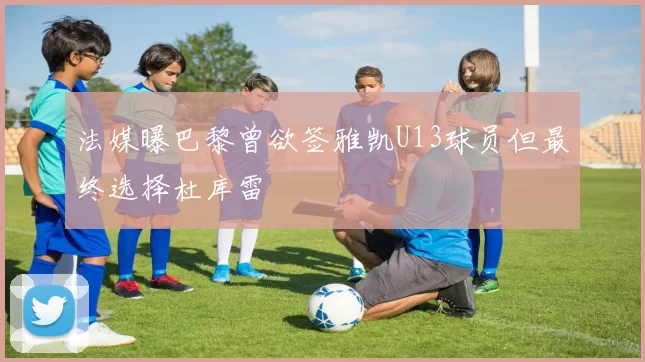 法媒曝巴黎曾欲签雅凯U13球员但最终选择杜库雷