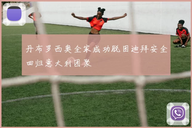 丹布罗西奥全家成功脱困迪拜安全回归意大利团聚
