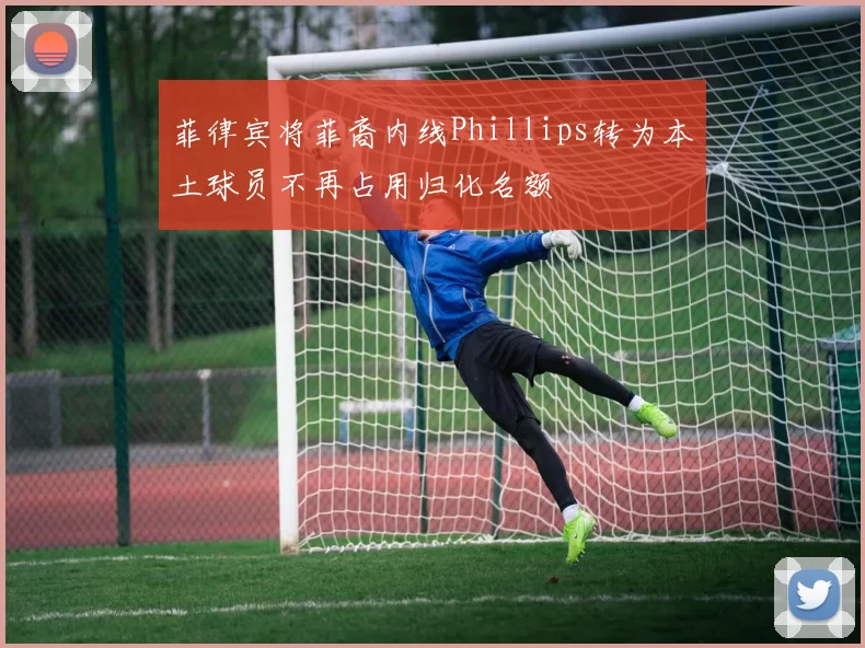 菲律宾将菲裔内线Phillips转为本土球员不再占用归化名额
