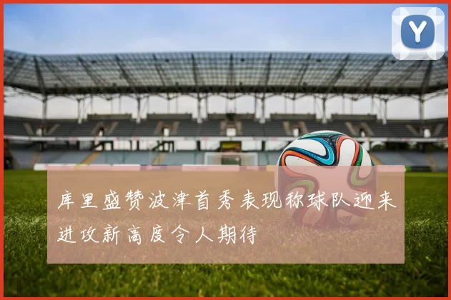 库里盛赞波津首秀表现称球队迎来进攻新高度令人期待