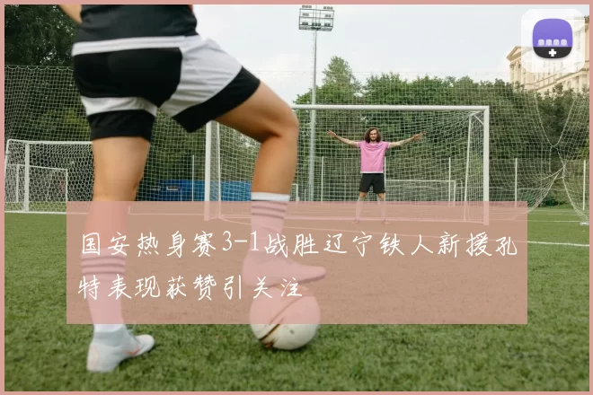 国安热身赛3-1战胜辽宁铁人新援孔特表现获赞引关注