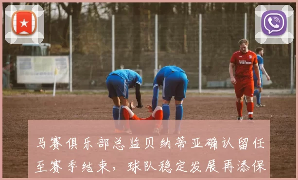 马赛俱乐部总监贝纳蒂亚确认留任至赛季结束，球队稳定发展再添保障