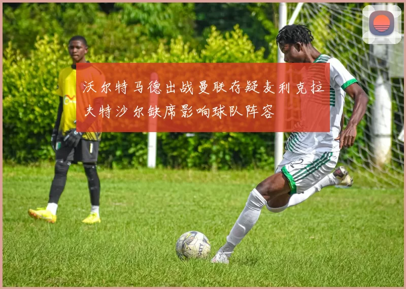 沃尔特马德出战曼联存疑麦利克拉夫特沙尔缺席影响球队阵容