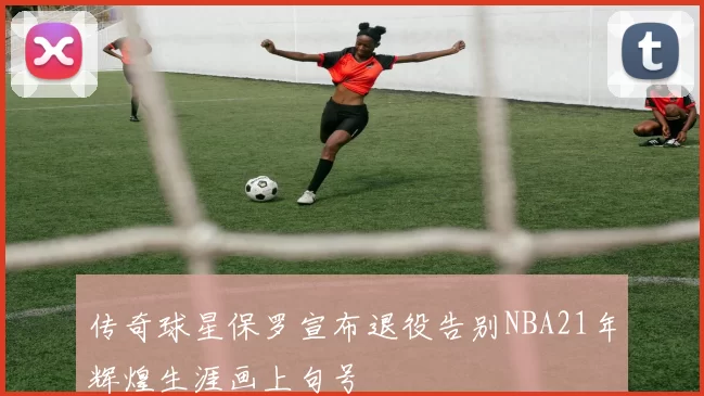 传奇球星保罗宣布退役告别NBA21年辉煌生涯画上句号
