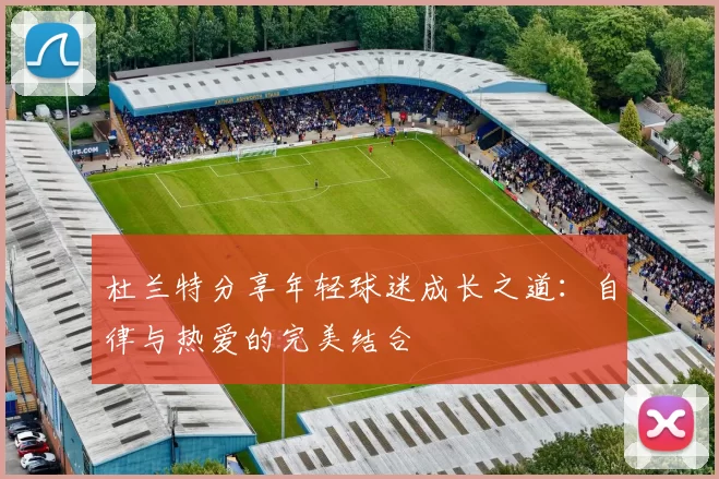 杜兰特分享年轻球迷成长之道：自律与热爱的完美结合