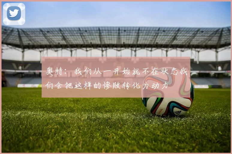 奥特：我们从一开始就不在状态我们会把这样的惨败转化为动力