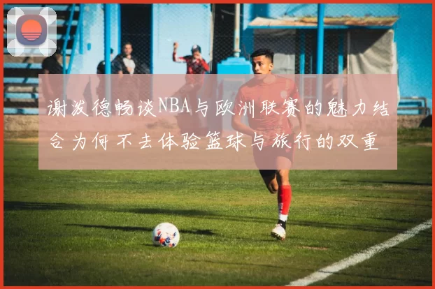 谢泼德畅谈NBA与欧洲联赛的魅力结合为何不去体验篮球与旅行的双重乐趣