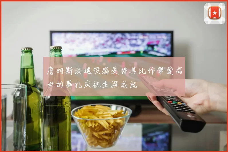 詹姆斯谈退役感受将其比作挚爱离世的葬礼庆祝生涯成就