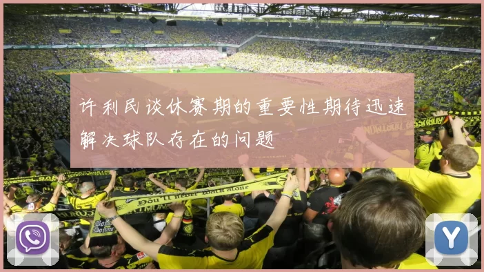 许利民谈休赛期的重要性期待迅速解决球队存在的问题