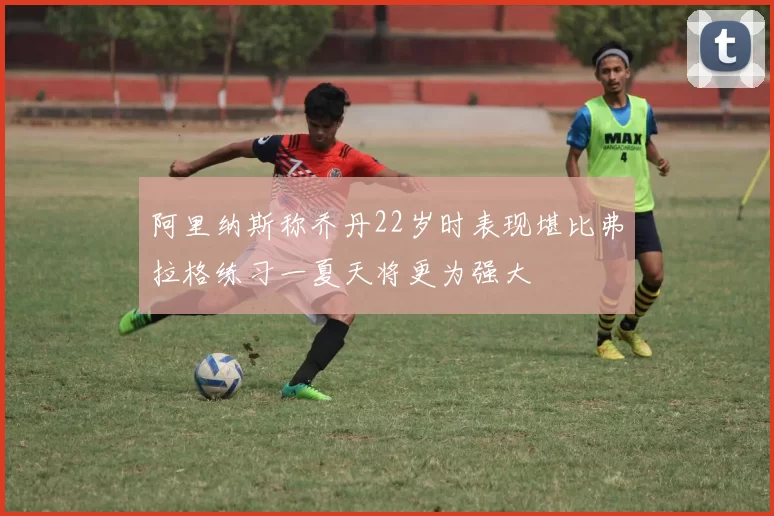 阿里纳斯称乔丹22岁时表现堪比弗拉格练习一夏天将更为强大
