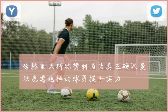 哈格里夫斯称赞利马为真正硬汉曼联急需这样的球员提升实力