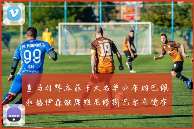 皇马对阵本菲卡大名单公布姆巴佩和赫伊森缺席维尼修斯巴尔韦德在列