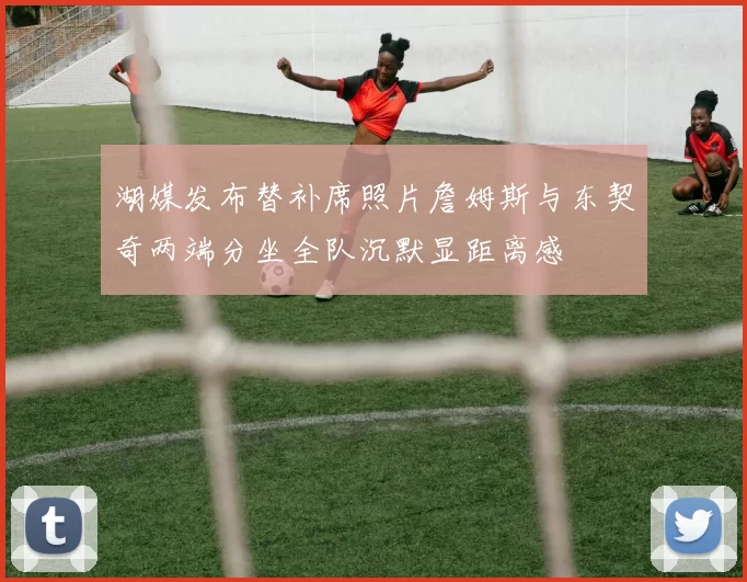 湖媒发布替补席照片詹姆斯与东契奇两端分坐全队沉默显距离感
