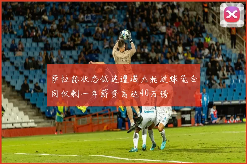 萨拉赫状态低迷遭遇九轮进球荒合同仅剩一年薪资高达40万镑